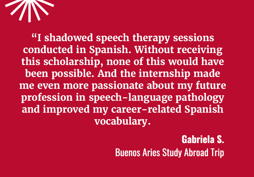 A quote from a student named Gabriela S with a red background with white text. It says I shadowed speech therapy sessions conducted in Spanish. Without receiving this scholarship, none of this would have been possible. And the internship made me even more passionate about my future profession in speech-language pathology and improved my career-related Spanish vocabulary.