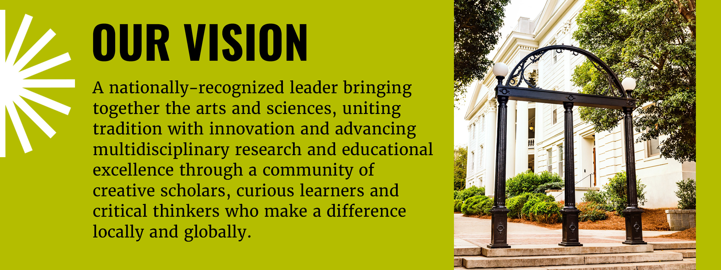 The UGA arch is on the right of the image. On the left there is text on a green background that says the following: Our Vision: A nationally-recognized leader bringing together the arts and sciences, uniting tradition with innovation and advancing multidisciplinary research and educational excellence through a community of creative scholars, curious learners and critical thinkers who make a difference locally and globally. 